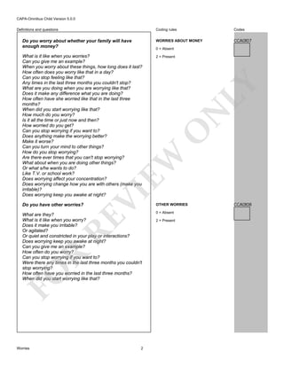 CAPA-Omnibus Child Version 5.0.0
Coding rules

Codes

Do you worry about whether your family will have
enough money?

WORRIES ABOUT MONEY

CCA0I07

What is it like when you worries?
Can you give me an example?
When you worry about these things, how long does it last?
How often does you worry like that in a day?
Can you stop feeling like that?
Any times in the last three months you couldn't stop?
What are you doing when you are worrying like that?
Does it make any difference what you are doing?
How often have she worried like that in the last three
months?
When did you start worrying like that?
How much do you worry?
Is it all the time or just now and then?
How worried do you get?
Can you stop worrying if you want to?
Does anything make the worrying better?
Make it worse?
Can you turn your mind to other things?
How do you stop worrying?
Are there ever times that you can't stop worrying?
What about when you are doing other things?
Or what s/he wants to do?
Like T.V. or school work?
Does worrying affect your concentration?
Does worrying change how you are with others (make you
irritable)?
Does worrying keep you awake at night?

2 = Present

Do you have other worries?

OTHER WORRIES

Definitions and questions

VI

EW

O

N

LY

0 = Absent

FO

R

RE

What are they?
What is it like when you worry?
Does it make you irritable?
Or agitated?
Or quiet and constricted in your play or interactions?
Does worrying keep you awake at night?
Can you give me an example?
How often do you worry?
Can you stop worrying if you want to?
Were there any times in the last three months you couldn't
stop worrying?
How often have you worried in the last three months?
When did you start worrying like that?

Worries

2

0 = Absent
2 = Present

CCA0I08

 