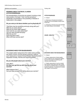 CAPA-Omnibus Child Version 5.0.0
Coding rules

Definitions and questions

Codes

HYPOCHONDRIASIS

CCA1I01
Intensity

WORRIES ABOUT PHYSICAL ILLNESS
(HYPOCHONDRIASIS)

Do you worry at all about whether you're phsyically ill?

N

CCA1F01
Frequency

EW

O

HOURS : MINUTES

VI

The subject seeks reassurance from others about at least
two topics of worry, but the worries continue in spite of
such reassurance. Include School-Related Worries/Anxiety,
Separation Anxiety, Worries and Hypochondriasis.

RE

Do you tell people about your worries?

EXCESSIVE NEED FOR REASSURANCE
0 = Absent

2 = Seeks reassurance at least weekly
(once a week for four consecutive weeks),
but not to the extent of interfering with
ordinary social discourse.
3 = Seeks reassurance to such an extent
that ordinary social discourse with at least
one person is interfered with, as evidenced
by loss of patience, or avoidance of contact
with subject, by that person.

How often?
Do they ever get fed up with hearing about your
worries?

FO

R

What happens then?
Can you stop yourself from talking about your worries?

Worries

2 = Worrying is intrusive into at least 2
activities and uncontrollable at least some
of the time
3 = Worrying is intrusive into most activities
and nearly always uncontrollable

That there may be something seriously wrong with you?
What do you worry about?
What do you think might happen?
How much do you worry about that?
Can you stop yourself worrying?
What do you do?
How long does it last?
When did those worries start?

EXCESSIVE NEED FOR REASSURANCE

0 = Absent

LY

All characteristsics of worrying are present including a total
daily duration of at least 1 hour, but the worrying is
specifically concentrated on the possibility of disease or
malfunction in the subject.

3

CCA1D01
Duration

CCA1O01
Onset

/ /

CCA2I01
Intensity

 