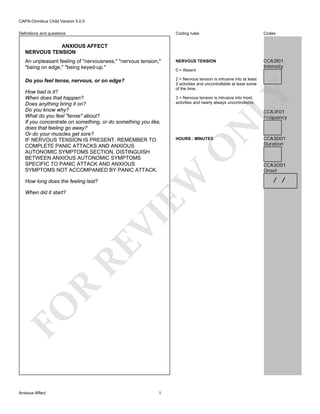 CAPA-Omnibus Child Version 5.0.0
Coding rules

Codes

An unpleasant feeling of "nervousness," "nervous tension,"
"being on edge," "being keyed-up."

NERVOUS TENSION

CCA3I01
Intensity

Do you feel tense, nervous, or on edge?

2 = Nervous tension is intrusive into at least
2 activities and uncontrollable at least some
of the time.

Definitions and questions

ANXIOUS AFFECT
NERVOUS TENSION

How long does the feeling last?

FO

R

RE

VI

When did it start?

Anxious Affect

LY

3 = Nervous tension is intrusive into most
activities and nearly always uncontrollable.

N

CCA3F01
Frequency

O

HOURS : MINUTES

EW

How bad is it?
When does that happen?
Does anything bring it on?
Do you know why?
What do you feel "tense" about?
If you concentrate on something, or do something you like,
does that feeling go away?
Or do your muscles get sore?
IF NERVOUS TENSION IS PRESENT, REMEMBER TO
COMPLETE PANIC ATTACKS AND ANXIOUS
AUTONOMIC SYMPTOMS SECTION. DISTINGUISH
BETWEEN ANXIOUS AUTONOMIC SYMPTOMS
SPECIFIC TO PANIC ATTACK AND ANXIOUS
SYMPTOMS NOT ACCOMPANIED BY PANIC ATTACK.

0 = Absent

1

CCA3D01
Duration

CCA3O01
Onset

/ /

 
