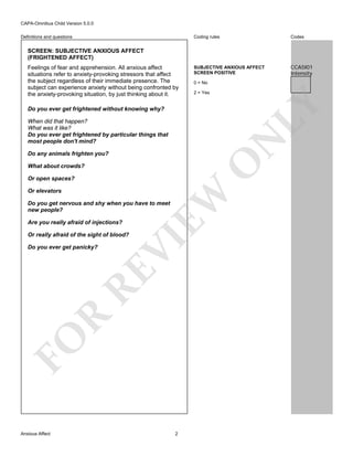 CAPA-Omnibus Child Version 5.0.0
Coding rules

Definitions and questions

Codes

SUBJECTIVE ANXIOUS AFFECT
SCREEN POSITIVE

CCA5I01
Intensity

SCREEN: SUBJECTIVE ANXIOUS AFFECT
(FRIGHTENED AFFECT)

0 = No
2 = Yes

LY

Feelings of fear and apprehension. All anxious affect
situations refer to anxiety-provoking stressors that affect
the subject regardless of their immediate presence. The
subject can experience anxiety without being confronted by
the anxiety-provoking situation, by just thinking about it.
Do you ever get frightened without knowing why?

N

When did that happen?
What was it like?
Do you ever get frightened by particular things that
most people don't mind?

O

Do any animals frighten you?
What about crowds?

Or elevators

EW

Or open spaces?

Do you get nervous and shy when you have to meet
new people?
Are you really afraid of injections?

FO

R

RE

Do you ever get panicky?

VI

Or really afraid of the sight of blood?

Anxious Affect

2

 