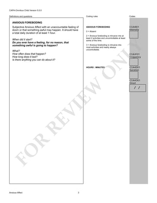 CAPA-Omnibus Child Version 5.0.0
Coding rules

Definitions and questions

Codes

ANXIOUS FOREBODING

CCA4I01
Intensity

ANXIOUS FOREBODING
Subjective Anxious Affect with an unaccountable feeling of
doom or that something awful may happen. It should have
a total daily duration of at least 1 hour.

0 = Absent
2 = Anxious foreboding is intrusive into at
least 2 activities and uncontrollable at least
some of the time.

When did it start?
Do you ever have a feeling, for no reason, that
something awful is going to happen?

LY

3 = Anxious foreboding is intrusive into
most activities and nearly always
uncontrollable.

What?
How often does that happen?
How long does it last?
Is there anything you can do about it?

N

CCA4F01
Frequency

FO

R

RE

VI

EW

O

HOURS : MINUTES

Anxious Affect

3

CCA4D01
Duration

CCA4O01
Onset

/ /

 