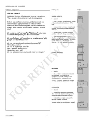 CAPA-Omnibus Child Version 5.0.0
Coding rules

Codes

Subjective Anxious Affect specific to social interactions.
There is desire for involvement with familiar people.

SOCIAL ANXIETY

CCA6I01
Intensity

Include fear, self-consciousness, embarrassment, and
concern about appropriateness of behavior when
interacting with unfamiliar figures. Also include fear and
anxiety when meeting or anticipating meeting a strange
adult.

1 = Fear is intrusive into at least one activity
and uncontrollable at least some of the
time.

Do you ever get "nervous" or "frightened" when you
have to talk to people you don't know well?

3 = Social anxiety is intrusive into most
activities and nearly always uncontrollable.

Definitions and questions

SOCIAL ANXIETY

0 = Absent

LY

2 = Social anxiety is intrusive into at least 2
activities and uncontrollable at least some
of the time.

EW

O

Do you ever aviod meeting people because of it?
What about parties?
Do you do anything to aviod it?
Has it affected what you do?
What affect has it had?
Do you get upset when you have to meet new people?

4 = The child has not been in such a
situation during the last 3 months because
parent helped him/her to avoid it, but parent
reports that anxious affect would have
occurred if the child had been in situation.

N

Do you feel very self-conscious or emabarrassed wtih
people you don't know well?

RE

VI

HOURS : MINUTES

CCA6F01
Frequency

CCA6D01
Duration

CCA6O01
Onset

/ /
DISTRESS

CCA7I01

0 = Absent
2 = New or forced social situation leads to
(or would lead to) crying, lack of
spontaneous speech, withdrawal from
social situation, or anxious silliness.
SOCIAL ANXIETY - DISTRESS ONSET

CCA7O01

R

/ /
AVOIDANCE

CCA8I01

FO

0 = Absent
2 = Subject has developed routines that
allow him/her to adopt a relatively normal
lifestyle while avoiding feared situation.
3 = Subject lives a highly restricted life
because of feared situations.
SOCIAL ANXIETY - AVOIDANCE ONSET

CCA8O01

/ /

Anxious Affect

4

 