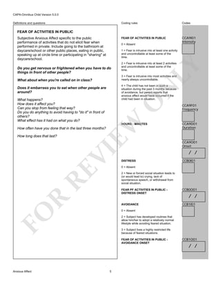 CAPA-Omnibus Child Version 5.0.0
Coding rules

Codes

FEAR OF ACTIVITIES IN PUBLIC

Definitions and questions

CCA9I01
Intensity

FEAR OF ACTIVITIES IN PUBLIC
Subjective Anxious Affect specific to the public
performance of activities that do not elicit fear when
performed in private. Include going to the bathroom at
daycare/school or other public places, eating in public,
speaking up at circle time or participating in "sharing" at
daycare/school.

0 = Absent
1 = Fear is intrusive into at least one activity
and uncontrollable at least some of the
time.

LY

Do you get nervous or frightened when you have to do
things in front of other people?

2 = Fear is intrusive into at least 2 activities
and uncontrollable at least some of the
time.

3 = Fear is intrusive into most activities and
nearly always uncontrollable.

What about when you're called on in class?

4 = The child has not been in such a
situation during the past 3 months because
of avoidance, but parent reports that
anxious affect would have occurred if the
child had been in situation.

N

Does it embarrass you to eat when other people are
around?

EW

O

What happens?
How does it affect you?
Can you stop from feeling that way?
Do you do anything to avoid having to "do it" in front of
others?
What effect has it had on what you do?

HOURS : MINUTES

How often have you done that in the last three months?

RE

VI

How long does that last?

CCA9D01
Duration

CCA9O01
Onset

/ /
DISTRESS

CCB0I01

0 = Absent
2 = New or forced social situation leads to
(or would lead to) crying, lack of
spontaneous speech, or withdrawal from
social situation.

CCB0O01

AVOIDANCE

R

FEAR PF ACTIVITIES IN PUBLIC DISTRESS ONSET

CCB1I01

/ /

FO

0 = Absent
2 = Subject has developed routines that
allow him/her to adopt a relatively normal
lifestyle while avoiding feared situation.
3 = Subject lives a highly restricted life
because of feared situations.
FEAR OF ACTIVITIES IN PUBLIC AVOIDANCE ONSET

Anxious Affect

CCA9F01
Frequency

5

CCB1O01

/ /

 