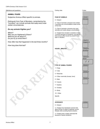 CAPA-Omnibus Child Version 5.0.0
Coding rules

Codes

FEAR OF ANIMALS

Definitions and questions

CCB4I01
Intensity

ANIMAL FEARS
Subjective Anxious Affect specific to animals.

0 = Absent
2 = Fear of animals is intrusive into at least
2 activities and uncontrollable at least some
of the time.

Do any animals frighten you?

3 = Fear of animals is intrusive into most
activities and nearly always uncontrollable.

Which?
Why are you frightened of them?
What do you do about it?
Do you try yo aviod them?

4 = Subject has not been in situation in past
3 months because of avoidance, but reports
that anxious affect would be present if had
been in situation.

N

LY

Distinguish from Fear of Monsters, remembering the
"monsters" can include animals that really exist under
certain circumstances.

How often has that happened in the last three months?

O

How long does that last?

EW

HOURS : MINUTES

RE

VI

TYPE OF ANIMAL FEARED

CCB4F01
Frequency

CCB4D01
Duration

CCB4O01
Onset

/ /
CCB4X01

1 = Dogs
2 = Cats

CCB4X02

3 = Mice/rats
4 = Other mammals (horses, lions)
5 = Bats

CCB4X03

6 = Insects
7 = Spiders

R

8 = Snakes
9 = Birds

FO

10 = Other
Specify

AVOIDANCE
0 = Absent
2 = Subject has developed routines that
allow him/her to adopt a relatively normal
lifestyle while avoiding feared situation.
3 = Subject lives a highly restricted life
because of feared situations.

Anxious Affect

7

CCB5I01

 