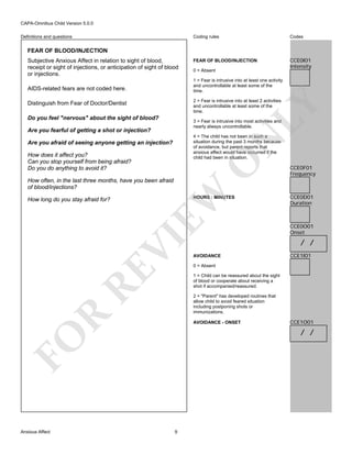 CAPA-Omnibus Child Version 5.0.0
Coding rules

Definitions and questions

Codes

FEAR OF BLOOD/INJECTION

CCE0I01
Intensity

FEAR OF BLOOD/INJECTION
Subjective Anxious Affect in relation to sight of blood,
receipt or sight of injections, or anticipation of sight of blood
or injections.

1 = Fear is intrusive into at least one activity
and uncontrollable at least some of the
time.

AIDS-related fears are not coded here.

2 = Fear is intrusive into at least 2 activities
and uncontrollable at least some of the
time.

LY

Distinguish from Fear of Doctor/Dentist
Do you feel "nervous" about the sight of blood?

3 = Fear is intrusive into most activities and
nearly always uncontrollable.

Are you fearful of getting a shot or injection?

N

4 = The child has not been in such a
situation during the past 3 months because
of avoidance, but parent reports that
anxious affect would have occurred if the
child had been in situation.

Are you afraid of seeing anyone getting an injection?

O

How does it affect you?
Can you stop yourself from being afraid?
Do you do anything to avoid it?

EW

How often, in the last three months, have you been afraid
of blood/injections?

HOURS : MINUTES

RE

VI

How long do you stay afraid for?

CCE0F01
Frequency

CCE0D01
Duration

CCE0O01
Onset

/ /
AVOIDANCE

CCE1I01

0 = Absent
1 = Child can be reassured about the sight
of blood or cooperate about receiving a
shot if accompanied/reassured.

R

2 = "Parent" has developed routines that
allow child to avoid feared situation
including postponing shots or
immunizations.
AVOIDANCE - ONSET

CCE1O01

/ /

FO
Anxious Affect

0 = Absent

9

 
