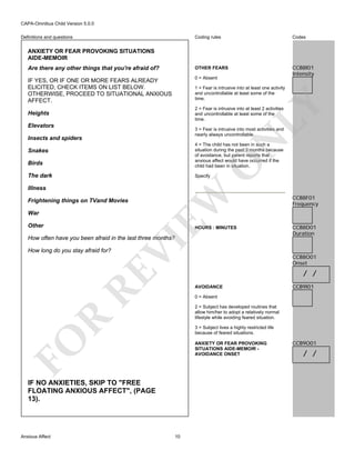 CAPA-Omnibus Child Version 5.0.0
Coding rules

Codes

Are there any other things that you're afraid of?

OTHER FEARS

IF YES, OR IF ONE OR MORE FEARS ALREADY
ELICITED, CHECK ITEMS ON LIST BELOW.
OTHERWISE, PROCEED TO SITUATIONAL ANXIOUS
AFFECT.

0 = Absent

CCB8I01
Intensity

Definitions and questions

ANXIETY OR FEAR PROVOKING SITUATIONS
AIDE-MEMOIR

LY

1 = Fear is intrusive into at least one activity
and uncontrollable at least some of the
time.
2 = Fear is intrusive into at least 2 activities
and uncontrollable at least some of the
time.

Heights
Elevators

3 = Fear is intrusive into most activities and
nearly always uncontrollable.

N

Insects and spiders

Birds

4 = The child has not been in such a
situation during the past 3 months because
of avoidance, but parent reports that
anxious affect would have occurred if the
child had been in situation.

The dark

Specify

O

Snakes

Frightening things on TVand Movies
War
Other

EW

Illness

HOURS : MINUTES

RE

How long do you stay afraid for?

VI

How often have you been afraid in the last three months?

CCB8D01
Duration

CCB8O01
Onset

/ /
AVOIDANCE

CCB9I01

0 = Absent

R

2 = Subject has developed routines that
allow him/her to adopt a relatively normal
lifestyle while avoiding feared situation.

FO

3 = Subject lives a highly restricted life
because of feared situations.
ANXIETY OR FEAR PROVOKING
SITUATIONS AIDE-MEMOIR AVOIDANCE ONSET

IF NO ANXIETIES, SKIP TO "FREE
FLOATING ANXIOUS AFFECT", (PAGE
13).

Anxious Affect

CCB8F01
Frequency

10

CCB9O01

/ /

 