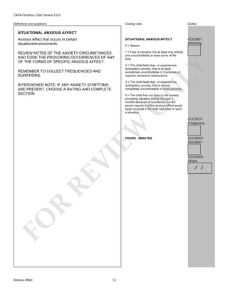 CAPA-Omnibus Child Version 5.0.0
Coding rules

Codes

Anxious Affect that occurs in certain
situations/environments.

SITUATIONAL ANXIOUS AFFECT

CCC0I01
Intensity

REVIEW NOTES OF THE ANXIETY CIRCUMSTANCES
AND CODE THE PROVOKING OCCURRENCES OF ANY
OF THE FORMS OF SPECIFIC ANXIOUS AFFECT.

1 = Fear is intrusive into at least one activity
and uncontrollable at least some of the
time.

Definitions and questions

SITUATIONAL ANXIOUS AFFECT

0 = Absent

LY

2 = The child feels fear, or experiences
anticipatory anxiety, that is at least
sometimes uncontrollable in 2 activities or
requires excessive reassurance.

REMEMBER TO COLLECT FREQUENCIES AND
DURATIONS.

3 = The child feels fear, or experiences
anticipatory anxiety, that is almost
completely uncontrollable in most activities.

N

INTERVIEWER NOTE: IF ANY ANXIETY SYMPTOMS
ARE PRESENT, CHOOSE A RATING AND COMPLETE
SECTION.

EW

O

4 = The child has not been in the anxiety
provoking situation during the past 3
months because of avoidance, but the
parent reports that the anxious affect would
have occurred if the child had been in such
a situation.

FO

R

RE

VI

HOURS : MINUTES

Anxious Affect

12

CCC0F01
Frequency

CCC0D01
Duration

CCC0O01
Onset

/ /

 
