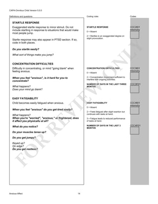 CAPA-Omnibus Child Version 5.0.0
Coding rules

Definitions and questions

Codes

STARTLE RESPONSE

CCC2I01
Intensity

STARTLE RESPONSE
Exaggerated startle response to minor stimuli. Do not
include startling in response to situations that would make
most people jump.

0 = Absent
2 = Startles to an exaggerated degree on
slight provocation.

LY

Startle response may also appear in PTSD section. If so,
code in both places.
Do you startle easily?

N

What sort of things make you jump?

CONCENTRATION DIFFICULTIES

CONCENTRATION DIFFICULTIES

When you feel "anxious", is it hard for you to
concentrate?

CCC3I01
Intensity

2 = Concentration impairment sufficient to
interfere with ongoing activities.

O

Difficulty in concentrating, or mind "going blank" when
feeling anxious.

0 = Absent

EASY FATIGABILITY

EASY FATIGABILITY

VI

Child becomes easily fatigued when anxious.

CCC3F01

CCC4I01
Intensity

EW

NUMBER OF DAYS IN THE LAST THREE
MONTHS

What happens?
Does your mind go blank?

0 = Absent

When you feel "anxious" do you get tired easily?

RE

What happens?
When you're "worried", "anxious," or firghtened, does
it affect you physicallu at all?

3 = Fatigue leads to reduced performance
of tasks at hand.
NUMBER OF DAYS IN THE LAST 3
MONTHS

What do you notice?

Do your muscles tense up?

R

Do you get jumpy?

FO

Keyed up?
On edge?
Do you get restless?

Anxious Affect

2 = Feels fatigued after slight exertion but
continues with tasks at hand.

14

CCC4F01

 