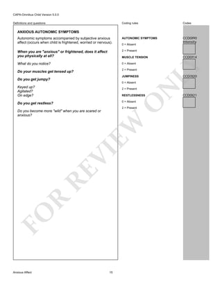 CAPA-Omnibus Child Version 5.0.0
Coding rules

Codes

Autonomic symptoms accompanied by subjective anxious
affect (occurs when child is frightened, worried or nervous).

AUTONOMIC SYMPTOMS

CCD0I90
Intensity

When you are "anxious" or frightened, does it affect
you physically at all?

2 = Present

What do you notice?

0 = Absent

Definitions and questions

ANXIOUS AUTONOMIC SYMPTOMS

0 = Absent

LY

2 = Present

Do your muscles get tensed up?

CCD0I20

JUMPINESS

Do you get jumpy?

2 = Present

N

0 = Absent

Keyed up?
Agitated?
On edge?

RESTLESSNESS

O

0 = Absent

Do you get restless?

2 = Present

FO

R

RE

VI

EW

Do you become more "wild" when you are scared or
anxious?

Anxious Affect

CCD0I14

MUSCLE TENSION

15

CCD0I21

 