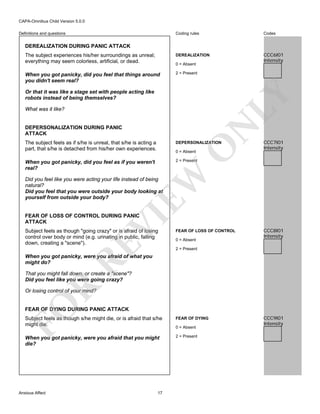 CAPA-Omnibus Child Version 5.0.0
Coding rules

Codes

The subject experiences his/her surroundings as unreal;
everything may seem colorless, artificial, or dead.

DEREALIZATION

CCC6I01
Intensity

When you got panicky, did you feel that things around
you didn't seem real?

2 = Present

Definitions and questions

DEREALIZATION DURING PANIC ATTACK

0 = Absent

LY

Or that it was like a stage set with people acting like
robots instead of being themselves?

N

What was it like?

DEPERSONALIZATION DURING PANIC
ATTACK

DEPERSONALIZATION

When you got panicky, did you feel as if you weren't
real?

CCC7I01
Intensity

2 = Present

O

The subject feels as if s/he is unreal, that s/he is acting a
part, that s/he is detached from his/her own experiences.

EW

0 = Absent

Did you feel like you were acting your life instead of being
natural?
Did you feel that you were outside your body looking at
yourself from outside your body?

VI

FEAR OF LOSS OF CONTROL DURING PANIC
ATTACK

RE

Subject feels as though "going crazy" or is afraid of losing
control over body or mind (e.g. urinating in public, falling
down, creating a "scene").

FEAR OF LOSS OF CONTROL
0 = Absent

CCC8I01
Intensity

2 = Present

When you got panicky, were you afraid of what you
might do?

R

That you might fall down, or create a "scene"?
Did you feel like you were going crazy?

FO

Or losing control of your mind?

FEAR OF DYING DURING PANIC ATTACK
Subject feels as though s/he might die, or is afraid that s/he
might die.

FEAR OF DYING

When you got panicky, were you afraid that you might
die?

2 = Present

Anxious Affect

17

0 = Absent

CCC9I01
Intensity

 