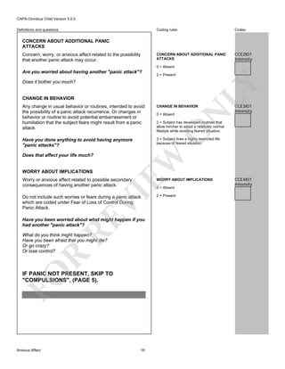 CAPA-Omnibus Child Version 5.0.0
Coding rules

Definitions and questions

Codes

CONCERN ABOUT ADDITIONAL PANIC
ATTACKS

CCE2I01
Intensity

CONCERN ABOUT ADDITIONAL PANIC
ATTACKS
Concern, worry, or anxious affect related to the possibility
that another panic attack may occur.

0 = Absent
2 = Present

Does it bother you much?

CHANGE IN BEHAVIOR

LY

Are you worried about having another "panic attack"?

CHANGE IN BEHAVIOR

Have you done anything to avoid having anymore
"panic attacks"?

CCE3I01
Intensity

3 = Subject lives a highly restricted life
because of feared situation.

WORRY ABOUT IMPLICATIONS

Worry or anxious affect related to possible secondary
consequences of having another panic attack.

O

WORRY ABOUT IMPLICATIONS

VI

0 = Absent

RE

Do not include such worries or fears during a panic attack
which are coded under Fear of Loss of Control During
Panic Attack.

Have you been worried about what might happen if you
had another "panic attack"?

FO

R

What do you think might happen?
Have you been afraid that you might die?
Or go crazy?
Or lose control?

IF PANIC NOT PRESENT, SKIP TO
"COMPULSIONS", (PAGE 5).

Anxious Affect

2 = Subject has developed routines that
allow him/her to adopt a relatively normal
lifestyle while avoiding feared situation.

EW

Does that affect your life much?

0 = Absent

N

Any change in usual behavior or routines, intended to avoid
the possibility of a panic attack recurrence. Or changes in
behavior or routine to avoid potential embarrassment or
humiliation that the subject fears might result from a panic
attack.

18

2 = Present

CCE4I01
Intensity

 