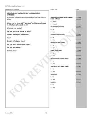 CAPA-Omnibus Child Version 5.0.0
Coding rules

Definitions and questions

Codes

ANXIOUS AUTONOMIC SYMPTOMS IN
PANIC ATTACKS

CCE5I90
Intensity

ANXIOUS AUTONOMIC SYMPTOMS IN PANIC
ATTACKS
Autonomic symptoms accompanied by subjective anxious
affect.

0 = Absent
2 = Present
DIZZINESS/FAINTNESS

What do you notice?
0 = No
2 = Yes

Does it affect your breathing?

CHOKING/SMOTHERING

How?

0 = No
2 = Yes

O

N

Do you get dizzy, giddy, or faint?

Does it affect your heart?

DIFFICULTY BREATHING

Do you get a pain in your chest?

CCE5I03

CCE5I04

0 = No

Do you get sweaty?

EW

2 = Yes

RAPID BREATHING

Or feel sick?

CCE5I01

LY

When you're "worried," "anxious," or frightened, does
it affect you physically at all?

CCE5I05

0 = No

2 = Yes

PALPITATIONS/TACHYCARDIA

CCE5I06

RE

VI

0 = No

TIGHTNESS OR PAIN IN CHEST

CCE5I07

0 = No
2 = Yes
SWEATING

CCE5I08

0 = No
2 = Yes

R

NAUSEA
0 = No
2 = Yes

FO
Anxious Affect

2 = Yes

19

CCE5I09

 