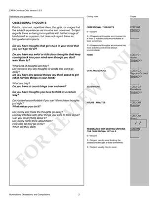 CAPA-Omnibus Child Version 5.0.0
Coding rules

Codes

Painful, recurrent, repetitive ideas, thoughts, or images that
the subject experiences as intrusive and unwanted. Subject
regards these as being incompatible with his/her image of
him/herself as a person, but does not regard these as
being external implants.

OBSESSIONAL THOUGHTS

CCD3I01
Intensity

Do you have thoughts that get stuck in your mind that
you can't get rid of?

3 = Obsessional thoughts are intrusive into
most activities and almost always
uncontrollable.

Do you have any awful or ridiculous thoughts that keep
coming back into your mind even though you don't
want them to?

HOME

Definitions and questions

OBSESSIONAL THOUGHTS

What are they?
Do you have to count things over and over?

LY

2 = Obsessional thoughts are intrusive into
at least 2 activities and uncontrollable at
least sometimes.

N

CCD3F01
Home
Frequency

DAYCARE/SCHOOL

O

What kind of thoughts are they?
Do you have any silly thoughts or words that won't go
away?
Do you have any special things you think about to get
rid of horrible things in your mind?

0 = Absent

CCD3F03
Elsewhere
Frequency

HOURS : MINUTES

CCD3D01
Duration

EW

ELSEWHERE

Do you have thoughts you have to think in a certain
way?

VI

Do you feel uncomfortable if you can't think these thoughts
just right?
What makes you do it?

RE

Do you try and make the thoughts go away?
Do they interfere with other things you want to think about?
Can you do anything about it?
Do you try not to think about them?
How long do they go on for?
When did they start?

CCD3O01
Onset

/ /
RESISTANCE NOT MEETING CRITERIA
FOR OBSESSIONAL RITUALS
0 = Absent

R

2 = Subject tries to resist thinking the
obsessional thought at least sometimes.
3 = Subject usually tries to resist.

FO
Ruminations, Obsessions, and Compulsions

CCD3F02
Daycare/School
Frequency

2

CCD3I02

 