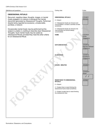 CAPA-Omnibus Child Version 5.0.0
Coding rules

Codes

Recurrent, repetitive ideas, thoughts, images, or mental
rituals engaged in to reduce or extinguish the mental
discomfort generated by Obsessional Thoughts. Performed
despite being regarded as excessive, unreasonable,
pointless, or absurd.

OBSESSIONAL RITUALS

CCD4I01
Intensity

Occasionally mental rituals may be performed but the
subject is unable or unwilling to describe clear Obsessional
Thoughts. Such mental rituals may be coded as
Obsessional Rituals provided they meet the other criteria
for an Obsessional Ritual.

3 = Obsessional rituals are intrusive into
most activities and almost always
uncontrollable.

Definitions and questions

OBSESSIONAL RITUALS

0 = Absent

LY

2 = Obsessional rituals are intrusive and
uncontrollable in at least 2 activities at least
sometimes.

CCD4F01
Home
Frequency

N

HOME

O

DAYCARE/SCHOOL

CCD4F02
Daycare/School
Frequency

CCD4F03
Elsewhere
Frequency

HOURS : MINUTES

CCD4D01

RE

VI

EW

ELSEWHERE

/ /
RESISTANCE TO OBSESSIONAL
RITUALS
0 = Absent

R

2 = Subject tries to resist thinking the
obsessional ritual at least sometimes.
3 = Subject usually tries to resist thinking
the obsessional ritual.

FO
Ruminations, Obsessions, and Compulsions

CCD4O01
Onset

3

CCD5I01

 