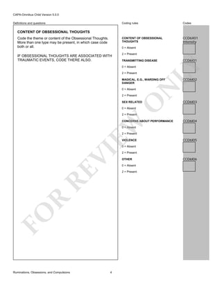 CAPA-Omnibus Child Version 5.0.0
Coding rules

Codes

CONTENT OF OBSESSIONAL
THOUGHTS

Definitions and questions

CCD6X01
Intensity

CONTENT OF OBSESSIONAL THOUGHTS
Code the theme or content of the Obsessional Thoughts.
More than one type may be present, in which case code
both or all.

0 = Absent
2 = Present
TRANSMITTING DISEASE
0 = Absent
2 = Present

O

2 = Present

N

MAGICAL, E.G., WARDING OFF
DANGER
0 = Absent

CCD6I01

LY

IF OBSESSIONAL THOUGHTS ARE ASSOCIATED WITH
TRAUMATIC EVENTS, CODE THERE ALSO.

SEX RELATED

CCD6I02

CCD6I03

0 = Absent

2 = Present

EW

CONCERNS ABOUT PERFORMANCE

CCD6I04

0 = Absent

2 = Present
VIOLENCE

CCD6I05

RE

VI

0 = Absent

OTHER
0 = Absent

R

2 = Present

FO
Ruminations, Obsessions, and Compulsions

2 = Present

4

CCD6I06

 