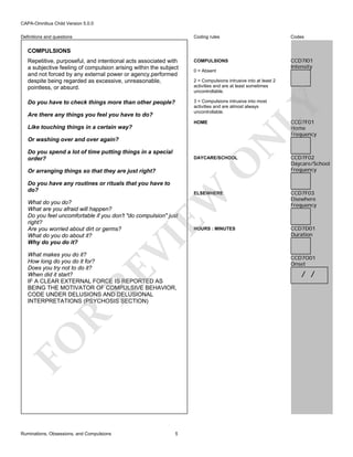 CAPA-Omnibus Child Version 5.0.0
Coding rules

Codes

Repetitive, purposeful, and intentional acts associated with
a subjective feeling of compulsion arising within the subject
and not forced by any external power or agency,performed
despite being regarded as excessive, unreasonable,
pointless, or absurd.

COMPULSIONS

CCD7I01
Intensity

Do you have to check things more than other people?

3 = Compulsions intrusive into most
activities and are almost always
uncontrollable.

Definitions and questions

COMPULSIONS

2 = Compulsions intrusive into at least 2
activities and are at least sometimes
uncontrollable.

LY

Are there any things you feel you have to do?

0 = Absent

CCD7F01
Home
Frequency

HOME

Like touching things in a certain way?

N

Or washing over and over again?
Do you spend a lot of time putting things in a special
order?

O

DAYCARE/SCHOOL

Or arranging things so that they are just right?
Do you have any routines or rituals that you have to
do?

CCD7F03
Elsewhere
Frequency

HOURS : MINUTES

CCD7D01
Duration

EW

ELSEWHERE

VI

What do you do?
What are you afraid will happen?
Do you feel uncomfortable if you don't "do compulsion" just
right?
Are you worried about dirt or germs?
What do you do about it?
Why do you do it?

FO

R

RE

What makes you do it?
How long do you do it for?
Does you try not to do it?
When did it start?
IF A CLEAR EXTERNAL FORCE IS REPORTED AS
BEING THE MOTIVATOR OF COMPULSIVE BEHAVIOR,
CODE UNDER DELUSIONS AND DELUSIONAL
INTERPRETATIONS (PSYCHOSIS SECTION)

Ruminations, Obsessions, and Compulsions

CCD7F02
Daycare/School
Frequency

5

CCD7O01
Onset

/ /

 