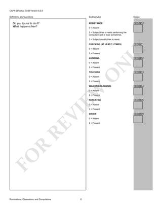 CAPA-Omnibus Child Version 5.0.0
Coding rules

Do you try not to do it?
What happens then?

Codes

RESISTANCE

Definitions and questions

CCD7I02

0 = Absent
2 = Subject tries to resist performing the
compulsive act at least sometimes.
3 = Subject usually tries to resist.

0 = Absent
2 = Present

CCD8I02

2 = Present

O

TOUCHING

N

AVOIDING
0 = Absent

CCD8I01

LY

CHECKING (AT LEAST 3 TIMES)

CCD8I03

0 = Absent

2 = Present

EW

WASHING/CLEANING

CCD8I04

0 = Absent

2 = Present
REPEATING

CCD8I05

FO

R

RE

VI

0 = Absent

Ruminations, Obsessions, and Compulsions

6

2 = Present
OTHER
0 = Absent
2 = Present

CCD8I09

 