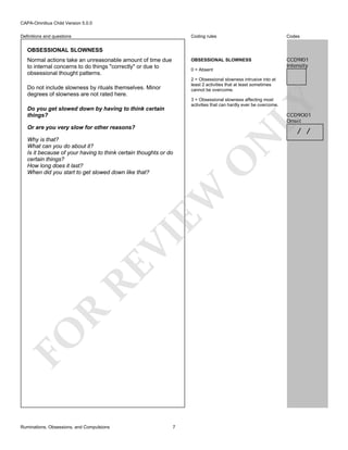 CAPA-Omnibus Child Version 5.0.0
Coding rules

Codes

OBSESSIONAL SLOWNESS

Definitions and questions

CCD9I01
Intensity

OBSESSIONAL SLOWNESS
Normal actions take an unreasonable amount of time due
to internal concerns to do things "correctly" or due to
obsessional thought patterns.

0 = Absent
2 = Obsessional slowness intrusive into at
least 2 activities that at least sometimes
cannot be overcome.

Do not include slowness by rituals themselves. Minor
degrees of slowness are not rated here.

LY

3 = Obsessional slowness affecting most
activities that can hardly ever be overcome.

Do you get slowed down by having to think certain
things?

CCD9O01
Onset

Or are you very slow for other reasons?

FO

R

RE

VI

O

EW

Why is that?
What can you do about it?
Is it because of your having to think certain thoughts or do
certain things?
How long does it last?
When did you start to get slowed down like that?

N

/ /

Ruminations, Obsessions, and Compulsions

7

 