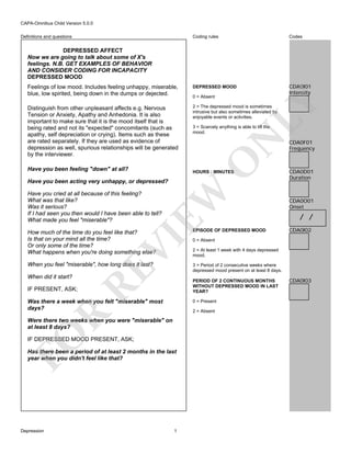 CAPA-Omnibus Child Version 5.0.0
Coding rules

Codes

Feelings of low mood. Includes feeling unhappy, miserable,
blue, low spirited, being down in the dumps or dejected.

DEPRESSED MOOD

CDA0I01
Intensity

Distinguish from other unpleasant affects e.g. Nervous
Tension or Anxiety, Apathy and Anhedonia. It is also
important to make sure that it is the mood itself that is
being rated and not its "expected" concomitants (such as
apathy, self depreciation or crying). Items such as these
are rated separately. If they are used as evidence of
depression as well, spurious relationships will be generated
by the interviewer.

2 = The depressed mood is sometimes
intrusive but also sometimes alleviated by
enjoyable events or activities.

Definitions and questions

DEPRESSED AFFECT
Now we are going to talk about some of X's
feelings. N.B. GET EXAMPLES OF BEHAVIOR
AND CONSIDER CODING FOR INCAPACITY
DEPRESSED MOOD

LY

0 = Absent

O

N

3 = Scarcely anything is able to lift the
mood.

Have you been feeling "down" at all?

HOURS : MINUTES

EW

Have you been acting very unhappy, or depressed?
Have you cried at all because of this feeling?
What was that like?
Was it serious?
If I had seen you then would I have been able to tell?
What made you feel "miserable"?

EPISODE OF DEPRESSED MOOD

When you feel "miserable", how long does it last?

CDA0D01
Duration

CDA0O01
Onset

/ /
CDA0I02

3 = Period of 2 consecutive weeks where
depressed mood present on at least 8 days.

When did it start?

RE

VI

How much of the time do you feel like that?
Is that on your mind all the time?
Or only some of the time?
What happens when you're doing something else?

CDA0F01
Frequency

2 = At least 1 week with 4 days depressed
mood.

PERIOD OF 2 CONTINUOUS MONTHS
WITHOUT DEPRESSED MOOD IN LAST
YEAR?

IF PRESENT, ASK;

Was there a week when you felt "miserable" most
days?

0 = Present

R

2 = Absent

FO

Were there two weeks when you were "miserable" on
at least 8 days?
IF DEPRESSED MOOD PRESENT, ASK;
Has there been a period of at least 2 months in the last
year when you didn't feel like that?

Depression

0 = Absent

1

CDA0I03

 