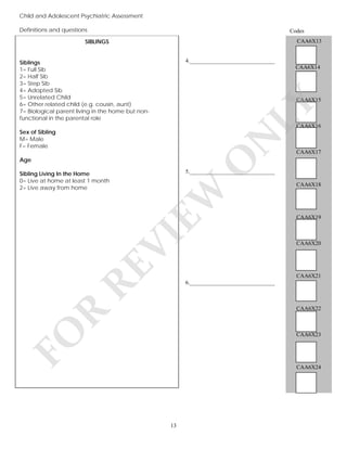 Child and Adolescent Psychiatric Assessment
Definitions and questions

Codes

SIBLINGS

CAA6X13

4.______________________________

Siblings
1= Full Sib
2= Half Sib
3= Step Sib
4= Adopted Sib
5= Unrelated Child
6= Other related child (e.g. cousin, aunt)
7= Biological parent living in the home but nonfunctional in the parental role

CAA6X14

LY

CAA6X15

CAA6X16

N

Sex of Sibling
M= Male
F= Female

5.______________________________

EW

CAA6X18

RE

VI

Sibling Living In the Home
0= Live at home at least 1 month
2= Live away from home

O

Age

CAA6X17

CAA6X19

CAA6X20

CAA6X21
6.______________________________

FO

R

CAA6X22

CAA6X23

CAA6X24

13

 