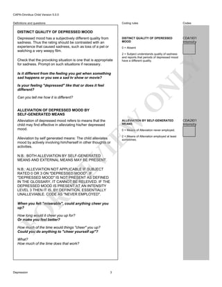 CAPA-Omnibus Child Version 5.0.0
Coding rules

Codes

DISTINCT QUALITY OF DPERESSED
MOOD

Definitions and questions

CDA1I01
Intensity

DISTINCT QUALITY OF DEPRESSED MOOD
Depressed mood has a subjectively different quality from
sadness. Thus the rating should be contrasted with an
experience that caused sadness, such as loss of a pet or
watching a very weepy film.

0 = Absent

LY

Check that the provoking situation is one that is appropriate
for sadness. Prompt on such situations if necessary.

2 = Subject understands quality of sadness
and reports that periods of depressed mood
have a different quality.

Is it different from the feeling you get when something
sad happens or you see a sad tv show or movie?

N

Is your feeling "depressed" like that or does it feel
different?

O

Can you tell me how it is different?

ALLEVIATION OF DEPRESSED MOOD BY
SELF-GENERATED MEANS
Alleviation of depressed mood refers to means that the
child may find effective in alleviating his/her depressed
mood.

EW

ALLEVIATION BY SELF-GENERATED
MEANS
0 = Means of Alleviation never employed.

VI

Alleviation by self generated means: The child alleviates
mood by actively involving him/herself in other thoughts or
activities.
N.B.: BOTH ALLEVIATION BY SELF-GENERATED
MEANS AND EXTERNAL MEANS MAY BE PRESENT.

R

RE

N.B.: ALLEVIATION NOT APPLICABLE IF SUBJECT
RATED 0 OR 3 ON "DEPRESSED MOOD". IF
"DEPRESSED MOOD" IS NOT PRESENT AS DEFINED
IN THE GLOSSARY, IT CANNOT BE RELEIVED. IF THE
DEPRESSED MOOD IS PRESENT AT AN INTENSITY
LEVEL 3 THEN IT IS, BY DEFINITION, ESSENTIALLY
UNALLEVIABLE. CODE AS "NEVER EMPLOYED".

FO

When you felt "miserable", could anything cheer you
up?
How long would it cheer you up for?
Or make you feel better?
How much of the time would things "cheer" you up?
Could you do anything to "cheer yourself up"?
What?
How much of the time does that work?

Depression

3

2 = Means of Alleviation employed at least
sometimes.

CDA2I01
Intensity

 