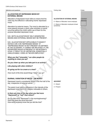 CAPA-Omnibus Child Version 5.0.0
Coding rules

Codes

ALLEVIATION BY EXTERNAL MEANS

Definitions and questions

CDA2I02
Intensity

ALLEVIATION OF DEPRESSED MOOD BY
EXTERNAL MEANS
Alleviation of depressed mood refers to means that the
child may find effective in alleviating his/her depressed
mood.

0 = Means of Alleviation never employed.

LY

Alleviation by external means: The mood is alleviated by a
more passive process in which other activities or events
occurring without the child's willful use of them for this
purpose alleviated depressed mood.

2 = Means of Alleviation employed at least
sometimes.

N

N.B.: BOTH ALLEVIATION BY SELF-GENERATED
MEANS AND EXTERNAL MEANS MAY BE PRESENT.

EW

O

N.B.: ALLEVIATION NOT APPLICABLE IF SUBJECT
RATED 0 OR 3 ON "DEPRESSED MOOD". IF
"DEPRESSED MOOD" IS NOT PRESENT AS DEFINED
IN THE GLOSSARY, IT CANNOT BE RELEIVED. IF THE
DEPRESSED MOOD IS PRESENT AT AN INTENSITY
LEVEL 3 THEN IT IS, BY DEFINITION, ESSENTIALLY
UNALLEVIABLE. CODE AS "NEVER EMPLOYED".
When you feel "miserable," can other people do
anything to cheer you up?

Do you cheer up when you take part in an activity?

VI

Like playing with other children?

Or going out for ice cream or a treat?

RE

How much of the time would things "cheer" you up?

DIURNAL VARIATION OF MOOD - AM WORST
AM WORST

The parent must report a difference in the intensity of the
depressed mood that is of a degree noticeable to others.

2 = Present

R

Depressed mood is consistently worse in the first half of the
day, irrespective of external events.

FO

Is there any time of the day when you feel more
"depressed" or "sad" than others?
Do you feel more "depressed" in the morning/evening?
How long does the worst time last?
How would anybody know that you felt like that?

Depression

4

0 = Absent

CDA3I01
Intensity

 