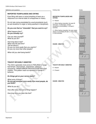 CAPA-Omnibus Child Version 5.0.0
Coding rules

Codes

REPORTED TEARFULNESS AND
CRYING

Definitions and questions

CDA4I01
Intensity

REPORTED TEARFULNESS AND CRYING
Eyes filling with tears or actual shedding of tears as a
response to an internal state of unhappiness or misery.

0 = Absent

Do not rate crying precipitated by usual precipitants (such
as sad situations or anger or being spanked or disciplined).

LY

Do you ever feel so "miserable" that you want to cry?

2 = When feeling miserable, the eyes fill
with tears, or shed tears, at least
sometimes uncontrollably, in at least 2
activities.

3 = When feeling miserable, the eyes nearly
always uncontrollably fill with, or shed, tears
in most activities.

What happens then?
Do you actually cry?

N

Can you stop yourself?
What do you do?
How long does it last?
When was the last time?
Tell me about it.
Do you cry more easily than you used to?
Do you cry more than other people?

O

EW

When did you start being tearful?

HOURS : MINUTES

TOUCHY OR EASILY ANNOYED

RE

VI

The child is generally more prone to FEELINGS of anger
bad temper, short temper, resentment, sulking or
annoyance, UNDER MINOR PROVOCATION than most
children. This pattern need not represent a change in
behavior.

TOUCHY OR EASILY ANNOYED
0 = Absent

CDA4F01
Frequency

CDA4D01
Duration

CDA4O01
Onset

/ /

CDA6I01
Intensity

2 = Present

CDA6F01
Frequency

Do things get on your nerves easily?

R

What sorts of things?
Do you get annoyed more easily than most people, do
you think?

HOURS : MINUTES

CDA6D01
Duration

What do you do?

CDA6O01
Onset

FO

How often does that sort of thing happen?

/ /

How long have you been like that?

Depression

6

 