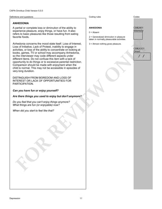 CAPA-Omnibus Child Version 5.0.0
Coding rules

Codes

A partial or complete loss or diminution of the ability to
experience pleasure, enjoy things, or have fun. It also
refers to basic pleasures like those resulting from eating
favorite foods.

ANHEDONIA

CDB2I01
Intensity

Anhedonia concerns the mood state itself. Loss of Interest,
Loss of Initiative, Lack of Protest, inability to engage in
activities, or loss of the ability to concentrate on looking at
books, games, TV or school may accompany Anhedonia,
so the interviewer may code different aspects under
different items. Do not confuse this item with a lack of
opportunity to do things or to excessive parental restriction.
Comparison should be made with enjoyment when the
child is normal. This may not be accessible in episodes of
very long duration.

3 = Almost nothing gives pleasure.

Definitions and questions

ANHEDONIA

0 = Absent
2 = Generalized diminution in pleasure
taken in normally pleasurable activities.

LY
N
O

Are there things you used to enjoy but don't anymore?

VI

Do you feel that you can't enjoy things anymore?
What things are fun (or enjoyable) now?

FO

R

RE

When did you start to feel like that?

Depression

/ /

EW

DISTINGUISH FROM BOREDOM AND LOSS OF
INTEREST OR LACK OF OPPORTUNITIES FOR
PARTICIPATION.
Can you have fun or enjoy yourself?

CDB2O01
Onset

11

 