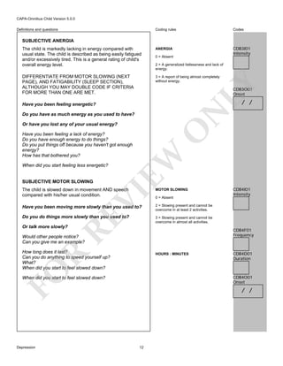 CAPA-Omnibus Child Version 5.0.0
Coding rules

Codes

The child is markedly lacking in energy compared with
usual state. The child is described as being easily fatigued
and/or excessively tired. This is a general rating of child's
overall energy level.

ANERGIA

CDB3I01
Intensity

DIFFERENTIATE FROM MOTOR SLOWING (NEXT
PAGE), AND FATIGABILITY (SLEEP SECTION),
ALTHOUGH YOU MAY DOUBLE CODE IF CRITERIA
FOR MORE THAN ONE ARE MET.

3 = A report of being almost completely
without energy.

Definitions and questions

SUBJECTIVE ANERGIA

0 = Absent

LY

2 = A generalized listlessness and lack of
energy.

CDB3O01
Onset

/ /

N

Have you been feeling energetic?
Do you have as much energy as you used to have?

O

Or have you lost any of your usual energy?

When did you start feeling less energetic?

SUBJECTIVE MOTOR SLOWING

EW

Have you been feeling a lack of energy?
Do you have enough energy to do things?
Do you put things off because you haven't got enough
energy?
How has that bothered you?

MOTOR SLOWING

Have you been moving more slowly than you used to?
Do you do things more slowly than you used to?

CDB4I01
Intensity

2 = Slowing present and cannot be
overcome in at least 2 activities.
3 = Slowing present and cannot be
overcome in almost all activities.

RE

VI

The child is slowed down in movement AND speech
compared with his/her usual condition.

0 = Absent

Or talk more slowly?

CDB4F01
Frequency

Would other people notice?
Can you give me an example?

R

How long does it last?
Can you do anything to speed yourself up?
What?
When did you start to feel slowed down?

FO

HOURS : MINUTES

CDB4O01
Onset

When did you start to feel slowed down?

Depression

CDB4D01
Duration

/ /

12

 