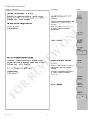CAPA-Omnibus Child Version 5.0.0
Coding rules

Codes

SUBJECTIVE RUSHING THOUGHT

Definitions and questions

CDB7I01
Intensity

SUBJECTIVE RUSHING THOUGHTS
Subjective, unpleasant sensation of thoughts passing
through the mind at an abnormal speed, being too fast;
lasting at least 1 hour in daily total.

0 = Absent
2 = Rushing of thoughts intrusive in at least
2 activities and cannot be completely
controlled.

Do your thought ever go too fast?
What is that like?
Is it unpleasant?

LY

3 = Rushing of thoughts intrusive in nearly
all activities and almost completely
uncontrollable.

N

CDB7F01
Frequency

SUBJECTIVE SLOWED THOUGHTS

EW

O

HOURS : MINUTES

Subjective, unpleasant sensation of thoughts passing
through the mind at an abnormal speed, being too slow;
lasting at least 1 hour in daily total.

VI

SUBJECTIVE SLOWED THOUGHT

/ /

CDB8I01
Intensity

2 = Slowing of thoughts intrusive in at least
2 activities and cannot be completely
controlled.
3 = Slowing of thoughts intrusive in nearly
all activities and almost completely
uncontrollable.

HOURS : MINUTES

FO
Depression

CDB7O01
Onset

CDB8F01
Frequency

R

What's that like?
Is it unpleasant?

RE

Do your thoughts ever go too slow?

0 = Absent

CDB7D01
Duration

CDB8D01
Duration

CDB8O01
Onset

/ /

14

 