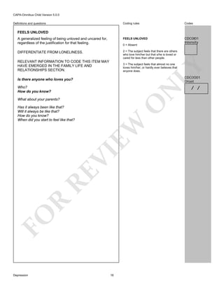 CAPA-Omnibus Child Version 5.0.0
Coding rules

Codes

A generalized feeling of being unloved and uncared for,
regardless of the justification for that feeling.

FEELS UNLOVED

CDC0I01
Intensity

DIFFERENTIATE FROM LONELINESS.

2 = The subject feels that there are others
who love him/her but that s/he is loved or
cared for less than other people.

Definitions and questions

FEELS UNLOVED

0 = Absent

RELEVANT INFORMATION TO CODE THIS ITEM MAY
HAVE EMERGED IN THE FAMILY LIFE AND
RELATIONSHIPS SECTION.

LY

3 = The subject feels that almost no one
loves him/her, or hardly ever believes that
anyone does.

CDC0O01
Onset

Is there anyone who loves you?

N

Who?
How do you know?

O

What about your parents?

FO

R

RE

VI

EW

Has it always been like that?
Will it always be like that?
How do you know?
When did you start to feel like that?

Depression

16

/ /

 