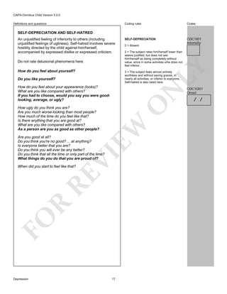 CAPA-Omnibus Child Version 5.0.0
Coding rules

Definitions and questions

Codes

SELF-DEPRECIATION

CDC1I01
Intensity

SELF-DEPRECIATION AND SELF-HATRED
An unjustified feeling of inferiority to others (including
unjustified feelings of ugliness). Self-hatred involves severe
hostility directed by the child against him/herself,
accompanied by expressed dislike or expressed criticism.

2 = The subject rates him/herself lower than
seems justified, but does not see
him/herself as being completely without
value, since in some activities s/he does not
feel inferior.

LY

Do not rate delusional phenomena here.

0 = Absent

How do you feel about yourself?

3 = The subject feels almost entirely
worthless and without saving graces, in
nearly all activities, or inferior to everyone.
Self-hatred is also rated here.

Do you like yourself?

O

N

How do you feel about your appearance (looks)?
What are you like compared with others?
If you had to choose, would you say you were goodlooking, average, or ugly?

EW

How ugly do you think you are?
Are you much worse-looking than most people?
How much of the time do you feel like that?
Is there anything that you are good at?
What are you like compared with others?
As a person are you as good as other people?

VI

Are you good at all?
Do you think you're no good? ... at anything?
Is everyone better that you are?
Do you think you will ever be any better?
Do you think that all the time or only part of the time?
What things do you do that you are proud of?

FO

R

RE

When did you start to feel like that?

Depression

17

CDC1O01
Onset

/ /

 