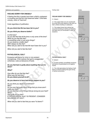 CAPA-Omnibus Child Version 5.0.0
Coding rules

Definitions and questions

Codes

FEELING SORRY FOR ONESELF

CDC2I01
Intensity

FEELING SORRY FOR ONESELF
A feeling that life or people have been unfairly unpleasant
or troubling and that the child deserves better. Child feels
unlucky, victim of "bad luck".

2 = The subject feels sorry for him/herself
but thinks that some aspects of life have not
been unfairly troubling or unpleasant.

Code regardless of justification.

EW

When did you start to feel like that?

Excessive self-blame for minor or non-existent
wrongdoings. Child realizes that guilt is exaggerated
(otherwise, code as Delusions of Guilt).

PATHOLOGICAL GUILT
0 = Absent

RE

How often do you feel like that?
When was the last time?
Do you blame yourself at all?

VI

Do you feel bad or guilty about anything that you've
done?
What?

/ /

CDC3I01
Intensity

2 = At least partially unmodifiable excessive
self-blame not generalized to all negative
events.
3 = The child generalizes the feeling of selfblame to almost anything that goes wrong
in his/her environment.

CDC3O01
Onset

/ /

Do you deserve to have bad things happen to you?

FO

R

Do you think you deserve punishment?
Why?
Do you ever feel guilty about things that you know aren't
really your fault?
Do you feel that a lot of things that go wrong are your fault?
What?
How guilty do you feel?
IF PATHOLOGICAL GUILT IS PRESENT, CONSIDER
DELUSIONS OF GUILT.
When did you start to feel that you were "to blame"?

Depression

CDC2O01
Onset

N

In what way?
Do you feel like that all the time or only some of the time?
When do you feel like that?
Is everything unfair or just some things?
Do you deserve a better deal?
Will it always be like that?
When did you start to fee that life hasn't been fair to you?

O

Do you think you deserve better?

LY

3 = The subject thinks that nothing has
occurred according to his/her just desserts,
and feels sorry for him/herself in nearly all
situations.

Do you think that life has been fair to you?

PATHOLOGICAL GUILT

0 = Absent

18

 