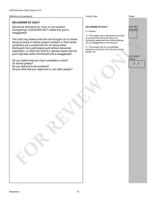 CAPA-Omnibus Child Version 5.0.0
Coding rules

Codes

DELUSIONS OF GUILT

Definitions and questions

CDC4I01
Intensity

DELUSIONS OF GUILT
Delusional self-blame for minor or non-existent
wrongdoings. Child DOES NOT realize that guilt is
exaggerated.

0 = Absent

LY

The child may believe that s/he has brought ruin to his/her
family by being in his/her present condition or that his/her
symptoms are a punishment for not doing better.
Distinguish from pathological guilt without delusional
elaboration, in which the child is in general aware that the
guilt originates within him/herself and is exaggerated.

2 = The subject has a delusional conviction
of having done wrong but there is a
fluctuating awareness that his/her feelings
are an exaggeration of normal guilt.
3 = The subject has an unmodifiable
delusional conviction that s/he has sinned
greatly, etc.

CDC4O01
Onset

FO

R

RE

VI

EW

O

N

Do you believe that you have committed a crime?
Or sinned greatly?
Do you deserve to be punished?
Do you think that you might hurt or ruin other people?

Depression

19

/ /

 