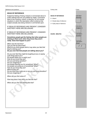 CAPA-Omnibus Child Version 5.0.0
Coding rules

Definitions and questions

Codes

IDEAS OF REFERENCE

CDC5I01
Intensity

IDEAS OF REFERENCE

0 = Absent
2 = Simple ideas of reference
3 = Guilty ideas of reference

CDC5F01
Frequency

IF IDEAS OF REFERENCE ARE PRESENT, CONSIDER
WHETHER THERE ARE DELUSIONS.

HOURS : MINUTES

N

IF IDEAS OF REFERENCE ARE PRESENT, CONSIDER
WHETHER THERE ARE DELUSIONS.

O

Sometimes people get the feeling that other people are
looking at them even when they know they aren't
really. Does that happen to you?

EW

When was the last time?
Can you tell me about that?
What do you think people think or say when you feel that
they're noticing you?
Do you ever feel that people are talking about you?

RE

VI

Do you ever feel they might be laughing at you or saying
rude things about you?
Do people follow you or watch you?
How do you know they are?
Are you just being sensitive?
Are you imagining it?
Are people blaming you for something? What?
Are people accusing you of something? What?
How do you know they are?
What do they do?
Do you think they really are or are you just being sensitive?
Are you imagining it?
When did you first notice it?

R

How long does it last when you feel like that?

FO

When did you first start feeling like that?

Depression

LY

Subjective feeling of being noticed or commented about in
public settings that are not justified by reality. Comments
seem to be mocking, critical, or blaming. Do not include
situations in which the description offers evidence that
subject actually was being noticed or commented upon.

20

CDC5D01
Duration

CDC5O01
Onset

/ /

 