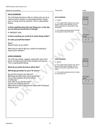 CAPA-Omnibus Child Version 5.0.0
Coding rules

Codes

HELPLESSNESS

Definitions and questions

CDC6I01
Intensity

HELPLESSNESS
The child feels that there is little or nothing s/he can do to
improve his/her situation or psychological state, though
such a change would be welcome. This is a generalized
feeling.

0 = Absent

IF PRESENT ASK;

LY

Is there anything about the way things are, or the way
you are that you would like to change?

2 = The subject feels helpless and cannot
always modify his/her feelings, but can
report expectations of being able to help
him/herself.
3 = The subject expresses almost no hope
of being able to help him/herself.

CDC6O01
Onset

Is there anything you could do to make things better?

N

Or make yourself feel better?

O

What?
Would it work, do you think?

EW

When did you start to feel you couldn't do anything to
imporve your situation?

HOPELESSNESS

The child has a bleak, negative, pessimistic view of the
future, and little hope that his/her situation will improve.
This is a generalized feeling.

HOPELESSNESS
0 = Absent

VI

What do you think the future will be like?

/ /

CDC7I01
Intensity

2 = The subject feels hopeless and cannot
always modify his/her feelings, but can
report some positive expectations of the
future.

Will things get better for you? Or worse?

RE

Do you think anyone can help you?
Will things be better when you're grown up?
Do you feel hopeless about the future?
In what way?
How often do you feel like that?
Can you do anything about it?
When did you start to feel that the future didn't hold good
things for you?

CDC7O01
Onset

R

/ /

FO
Depression

3 = The subject expresses almost no hope
for the future at all.

21

 