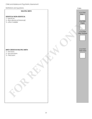 Child and Adolescent Psychiatric Assessment
Definitions and questions

Codes

MULTIPLE BIRTH
CAA7X01
Twin
IDENTICAL/NON-IDENTICAL
1= Identical
2= Non-identical (fraternal)
3= other multiple

LY

CAA7X02
Triplet

FO

R

RE

VI

BIRTH ORDER IN MULTIPLE BIRTH
1= First born
2= Second born
3= Third born

EW

O

N

CAA7X04
Other Multiple

15

CAA7X03
Birth Order

 