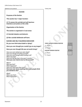 CAPA-Omnibus Child Version 5.0.0
Coding rules

Definitions and questions

Codes

SUICIDE
Purposes of the Section
This section has 1 major function:

LY

(1) To assess the suicidal and self injurious
intentions and actions of the child.
Organization of the Section

N

The section is organized in 2 sub areas:
(1) Suicidal ideation and behavior.

O

(2) Non suicidal deliberate self harm.
SUICIDE AND SELF-INJURIOUS BEHAVIOR
Do you ever think about death or dying?

EW

EVER: SUICIDE SCREEN POSITIVE

Have you ever thought you couldn't go on any longer?

0 = Absent

CDC8I01
Intensity

2 = Present

Have you ever thought life was not worth living?

SUICIDE SCREEN POSITIVE
0 = Absent

2 = Present

VI

Have you ever wished you were dead?
Have you though of hurting yourself?
Have you ever thought about ending it all?
When was that?
Have you felt like that in the past 3 months?
Have you ever tried to hurt or kill yourself?

RE

When?
Why was that?
What happened?
Have you tried more than once?
Have you ever done anything that made people think
you wanted to die?

FO

R

What?
When was that?
What happened?

Depression

22

CDC8I02

 