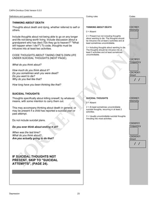 CAPA-Omnibus Child Version 5.0.0
Coding rules

Codes

Thoughts about death and dying, whether referred to self or
others.

THINKING ABOUT DEATH

CDC9I01
Intensity

Include thoughts about not being able to go on any longer
and life not being worth living. Include discussion about a
grandparent who has died ("Do they go to heaven?" "What
will happen when I die?") To code, thoughts must be
intrusive into at least two activities.

2 = Present but not including thoughts
about wanting to die. The thoughts should
be intrusive into at least 2 activities and at
least sometimes uncontrollable.

Definitions and questions

THINKING ABOUT DEATH

LY

3 = Including thoughts about wanting to die.
The thoughts should be intrusive into at
least 2 activities and at least sometimes
uncontrollable.

N

CODE THOUGHTS ABOUT TAKING ONE'S OWN LIFE
UNDER SUICIDAL THOUGHTS (NEXT PAGE).

0 = Absent

What do you think about?

SUICIDAL THOUGHTS

EW

How long have you been thinking like that?

O

How much do you think about it?
Do you sometimes wish you were dead?
Do you want to die?
Why do you feel like that?

Thoughts specifically about killing oneself, by whatever
means, with some intention to carry them out.

SUICIDAL THOUGHTS

VI

0 = Absent

This may accompany thinking about death in general, or
may be present if a child has reported a suicidal plan or
past attempt.

RE

Do not include suicidal plans.

CDC9F01
Frequency

CDC9O01
Onset

/ /

CDD0I01
Intensity

2 = At least sometimes uncontrollable
suicidal thoughts, recurring in at least 2
activities.
3 = Usually uncontrollable suicidal thoughts
intruding into most activities.

CDD0F01
Frequency

When was the last time?
What do you think about?
Are you actually going to do that?

CDD0O01
Onset

R

Do you ever think about ending it all?

FO

/ /

IF SUICIDAL THOUGHTS NOT
PRESENT, SKIP TO "SUICIDAL
ATTEMPTS", (PAGE 24).

Depression

23

 