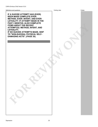 CAPA-Omnibus Child Version 5.0.0
Coding rules

Definitions and questions

FO

R

RE

VI

EW

O

N

LY

IF A SUICIDE ATTEMPT HAS (EVER)
BEEN MADE COMPLETE EVER:
METHOD, EVER: INTENT, AND EVER:
LETHALITY. IF ATTEMPT MADE IN THE
PAST 3 MONTHS, ALSO COMPLETE
ITEMS ABOUT THE RECENT
ATTEMPT(S): METHOD, INTENT, AND
LETHALITY.
IF NO SUICIDE ATTEMPTS MADE, SKIP
TO "NON-SUICIDAL PHYSICAL SELFDAMAGING ACTS", (PAGE 30).

Codes

Depression

25

 