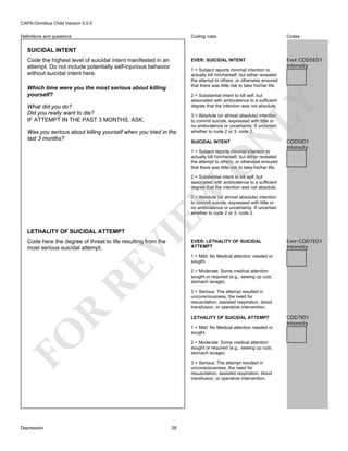 CAPA-Omnibus Child Version 5.0.0
Coding rules

Codes

EVER: SUICIDAL INTENT

Definitions and questions

Ever:CDD5E01
Intensity

SUICIDAL INTENT
Code the highest level of suicidal intent manifested in an
attempt. Do not include potentially self-injurious behavior
without suicidal intent here.

1 = Subject reports minimal intention to
actually kill him/herself, but either revealed
the attempt to others, or otherwise ensured
that there was little risk to take his/her life.

Which time were you the most serious about killing
yourself?

Was you serious about killing yourself when you tried in the
last 3 months?

3 = Absolute (or almost absolute) intention
to commit suicide, expressed with little or
no ambivalence or uncertainty. If uncertain
whether to code 2 or 3, code 2.

N

What did you do?
Did you really want to die?
IF ATTEMPT IN THE PAST 3 MONTHS, ASK;

LY

2 = Substantial intent to kill self, but
associated with ambivalence to a sufficient
degree that the intention was not absolute.

SUICIDAL INTENT

O

1 = Subject reports minimal intention to
actually kill him/herself, but either revealed
the attempt to others, or otherwise ensured
that there was little risk to take his/her life.

CDD5I01
Intensity

EW

2 = Substantial intent to kill self, but
associated with ambivalence to a sufficient
degree that the intention was not absolute.
3 = Absolute (or almost absolute) intention
to commit suicide, expressed with little or
no ambivalence or uncertainty. If uncertain
whether to code 2 or 3, code 2.

VI

LETHALITY OF SUICIDAL ATTEMPT

RE

Code here the degree of threat to life resulting from the
most serious suicidal attempt.

Ever:CDD7E01
Intensity

1 = Mild: No Medical attention needed or
sought.
2 = Moderate: Some medical attention
sought or required (e.g., sewing up cuts,
stomach lavage).

R

3 = Serious: The attempt resulted in
unconsciousness, the need for
resuscitation, assisted respiration, blood
transfusion, or operative intervention.
LETHALITY OF SUICIDAL ATTEMPT
1 = Mild: No Medical attention needed or
sought.

FO
Depression

EVER: LETHALITY OF SUICIDAL
ATTEMPT

2 = Moderate: Some medical attention
sought or required (e.g., sewing up cuts,
stomach lavage).
3 = Serious: The attempt resulted in
unconsciousness, the need for
resuscitation, assisted respiration, blood
transfusion, or operative intervention.

28

CDD7I01
Intensity

 