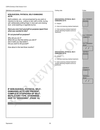 CAPA-Omnibus Child Version 5.0.0
Coding rules

Codes

NON-SUICIDAL PHYSICAL SELFDAMAGING ACTS

Definitions and questions

Ever:CDE0E01
Intensity

NON-SUICIDAL PHYSICAL SELF-DAMAGING
ACTS
Self-mutilation, etc., not accompanied by any wish or
intention to die (e.g., cutting on skin with a knife, buring
self, deliberately putting finger in door jam and closing
door, wrist-slashing or cigarette burns).

0 = Absent
2 = Acts not receiving medical treatment.

Have you ever hurt yourself on purpose (apart from
when you wanted to die)?

LY

3 = Acts receiving medical treatment
(simple attending hospital counts as
treatment).

Or cut yourself on purpose?

Ever:CDE0V01
Frequency

O

N

Why did you do it?
What did you feel like before you did it?
Did it make you feel better?
Did you want to kill yourself?
How about in the last three months?

EW

NON-SUICIDAL PHYSICAL SELFDAMAGING ACTS

Ever:CDE0O01
Onset

/ /
CDD9I01
Intensity

0 = Absent

2 = Acts not receiving medical treatment.

RE

VI

3 = Acts receiving medical treatment
(simple attending hospital counts as
treatment).

CDD9O01
Onset

/ /

FO

R

IF NON-SUICIDAL PHYSICAL SELFDAMAGING ACTS ARE PRESENT,
COMPLETE DYSPHORIA OF SELFMUTILATORY TYPE. OTHERWISE ,
SKIP TO "BRAGGING", (PAGE 12).

Depression

CDD9F01
Frequency

30

 