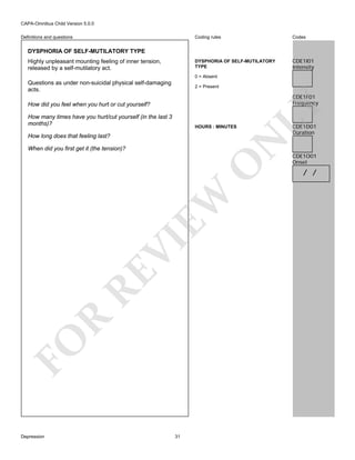 CAPA-Omnibus Child Version 5.0.0
Coding rules

Codes

DYSPHORIA OF SELF-MUTILATORY
TYPE

Definitions and questions

CDE1I01
Intensity

DYSPHORIA OF SELF-MUTILATORY TYPE
Highly unpleasant mounting feeling of inner tension,
released by a self-mutilatory act.

0 = Absent

Questions as under non-suicidal physical self-damaging
acts.

2 = Present

How many times have you hurt/cut yourself (in the last 3
months)?

HOURS : MINUTES

N

How long does that feeling last?

LY

CDE1F01
Frequency

How did you feel when you hurt or cut yourself?

FO

R

RE

VI

EW

O

When did you first get it (the tension)?

Depression

31

CDE1D01
Duration

CDE1O01
Onset

/ /

 