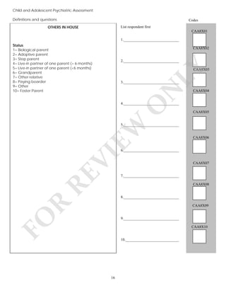 Child and Adolescent Psychiatric Assessment
Definitions and questions

Codes

OTHERS IN HOUSE

List respondent first
CAA8X01
1.______________________________

Status
1= Biological parent
2= Adoptive parent
3= Step parent
4= Live-in partner of one parent (> 6 months)
5= Live-in partner of one parent (<6 months)
6= Grandparent
7= Other relative
8= Paying boarder
9= Other
10= Foster Parent

CAA8X02

LY

2.______________________________
CAA8X03

N

3.______________________________

CAA8X04

EW

O

4.______________________________
CAA8X05

5.______________________________

CAA8X06

RE

VI

6.______________________________

CAA8X07

7.______________________________
CAA8X08

R

8.______________________________

FO

CAA8X09

9.______________________________
CAA8X10

10._____________________________

16

 