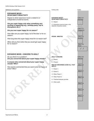 CAPA-Omnibus Child Version 5.0.0
Coding rules

Codes

EXPANSIVE MOOD SPONTANEITY/REACTIVITY

Definitions and questions

CDAL151
Intensity

EXPANSIVE MOOD SPONTANEITY/REACTIVITY
Degree to which expansive mood is related to or
independent of external events.

0 = Absent

Are you super happy only when something very
exciting is happening (e.g., birthday party, trip to
Disneyland, etc.)?

CDAL152
Frequency

Are you ever super happy for no reason?
How often are you super happy 'out of the blue' or for no
reason?

N

HOURS : MINUTES

How long does this super happy mood for no reason last?

EW

O

When did you first notice that you would get super happy
for no reason?

EXPANSIVE MOOD - CONCERN TO ADULT

LY

2 = Expansive mood at times in the
absence of positive events.

Do you think it is a problem?
Are you concerned about your super happy moods?

ADULT CONCERN

Is anyone else concerned about your super happy
moods? Who?

CDAL153
Duration

CDAL154
Onset

/ /

CDAL155
Intensity

2 = Present

VI

0 = Absent

RE

Has anyone commented that you seem to be too happy at
times? Who?

WHO IS CONCERNED (CODE ALL THAT
APPLY)
1 = Parent 1.
2 = Parent 2.

CDAL157

3 = Other Parent 1.
4 = Other Parent 2.

CDAL158

5 = Teacher/childcare provider.

R

6 = Other adult.

CDAL159

CDAL160

FO
Hypomania and Mania

CDAL156

CDAL161

2

 