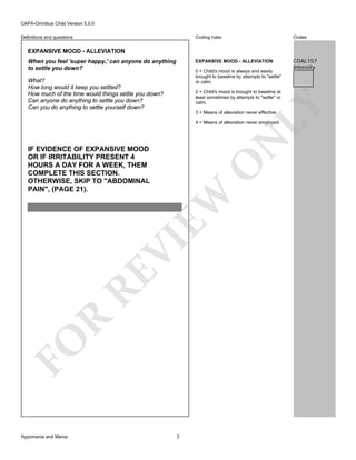 CAPA-Omnibus Child Version 5.0.0
Coding rules

Codes

EXPANSIVE MOOD - ALLEVIATION

Definitions and questions

CDAL157
Intensity

EXPANSIVE MOOD - ALLEVIATION
When you feel 'super happy,' can anyone do anything
to settle you down?

0 = Child's mood is always and easily
brought to baseline by attempts to "settle"
or calm.

What?
How long would it keep you settled?
How much of the time would things settle you down?
Can anyone do anything to settle you down?
Can you do anything to settle yourself down?

LY

2 = Child's mood is brought to baseline at
least sometimes by attempts to "settle" or
calm.
3 = Means of alleviation never effective.

N

4 = Means of alleviation never employed.

FO

R

RE

VI

EW

O

IF EVIDENCE OF EXPANSIVE MOOD
OR IF IRRITABILITY PRESENT 4
HOURS A DAY FOR A WEEK, THEM
COMPLETE THIS SECTION.
OTHERWISE, SKIP TO "ABDOMINAL
PAIN", (PAGE 21).

Hypomania and Mania

3

 