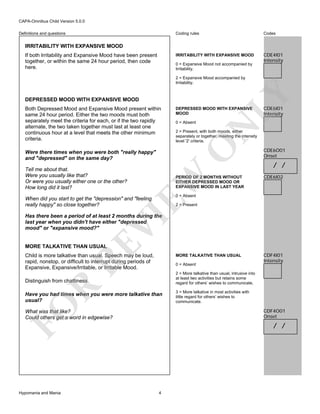 CAPA-Omnibus Child Version 5.0.0
Coding rules

Codes

IRRITABILITY WITH EXPANSIVE MOOD

Definitions and questions

CDE4I01
Intensity

IRRITABILITY WITH EXPANSIVE MOOD
If both Irritability and Expansive Mood have been present
together, or within the same 24 hour period, then code
here.

0 = Expansive Mood not accompanied by
Irritability.

DEPRESSED MOOD WITH EXPANSIVE MOOD

CDE6I01
Intensity

N

0 = Absent

2 = Present, with both moods, either
separately or together, meeting the intensity
level '2' criteria.

EW

Were there times when you were both "really happy"
and "depressed" on the same day?
Tell me about that.
Were you usually like that?
Or were you usually either one or the other?
How long did it last?

DEPRESSED MOOD WITH EXPANSIVE
MOOD

O

Both Depressed Mood and Expansive Mood present within
same 24 hour period. Either the two moods must both
separately meet the criteria for each, or if the two rapidly
alternate, the two taken together must last at least one
continuous hour at a level that meets the other minimum
criteria.

LY

2 = Expansive Mood accompanied by
Irritability.

PERIOD OF 2 MONTHS WITHOUT
EITHER DEPRESSED MOOD OR
EXPANSIVE MOOD IN LAST YEAR

CDE6O01
Onset

/ /
CDE6I02

0 = Absent

When did you start to get the "depression" and "feeling
really happy" so close together?

2 = Present

RE

VI

Has there been a period of at least 2 months during the
last year when you didn't have either "depressed
mood" or "expansive mood?"

MORE TALKATIVE THAN USUAL

Child is more talkative than usual. Speech may be loud,
rapid, nonstop, or difficult to interrupt during periods of
Expansive, Expansive/Irritable, or Irritable Mood.

MORE TALKATIVE THAN USUAL
0 = Absent
2 = More talkative than usual, intrusive into
at least two activities but retains some
regard for others’ wishes to communicate.

R

Distinguish from chattiness.

FO

Have you had times when you were more talkative than
usual?

3 = More talkative in most activities with
little regard for others’ wishes to
communicate.

CDF4O01
Onset

What was that like?
Could others get a word in edgewise?

Hypomania and Mania

CDF4I01
Intensity

/ /

4

 