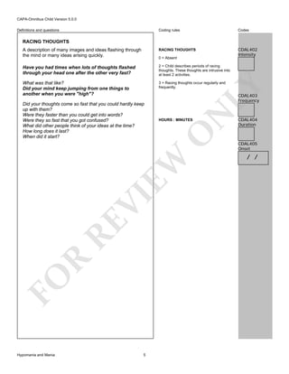CAPA-Omnibus Child Version 5.0.0
Coding rules

Codes

A description of many images and ideas flashing through
the mind or many ideas arising quickly.

RACING THOUGHTS

CDAL402
Intensity

Have you had times when lots of thoughts flashed
through your head one after the other very fast?

2 = Child describes periods of racing
thoughts. These thoughts are intrusive into
at least 2 activities.

What was that like?
Did your mind keep jumping from one things to
another when you were "high"?

3 = Racing thoughts occur regularly and
frequently.

Definitions and questions

RACING THOUGHTS

N

CDAL403
Frequency

O

HOURS : MINUTES

FO

R

RE

VI

EW

Did your thoughts come so fast that you could hardly keep
up with them?
Were they faster than you could get into words?
Were they so fast that you got confused?
What did other people think of your ideas at the time?
How long does it last?
When did it start?

LY

0 = Absent

Hypomania and Mania

5

CDAL404
Duration

CDAL405
Onset

/ /

 