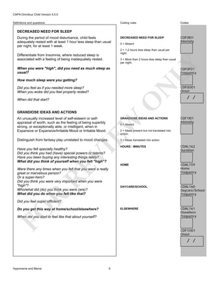 CAPA-Omnibus Child Version 5.0.0
Coding rules

Definitions and questions

Codes

DECREASED NEED FOR SLEEP

CDF0I01
Intensity

DECREASED NEED FOR SLEEP
During the period of mood disturbance, child feels
adequately rested with at least 1 hour less sleep than usual
per night, for at least 1 week.

0 = Absent
2 = 1-2 hours less sleep than usual per
night.

Differentiate from Insomnia, where reduced sleep is
associated with a feeling of being inadequately rested.

LY

3 = More than 2 hours less sleep than usual
per night.

When you were "high", did you need as much sleep as
usual?

CDF0F01
Frequency

N

How much sleep were you getting?
Did you feel as if you needed more sleep?
When you woke did you feel properly rested?

O

When did that start?

GRANDIOSE IDEAS AND ACTIONS

GRANDIOSE IDEAS AND ACTIONS

Distinguish from fantasy play unrelated to mood changes.

/ /

CDF1I01
Intensity

3 = Ideas translated into action.

EW

An unusually increased level of self-esteem or selfappraisal of worth, such as the feeling of being superbly
strong, or exceptionally able, or intelligent, when in
Expansive or Expansive/Irritable Mood or Irritable Mood.

CDF0O01
Onset

0 = Absent

2 = Ideas present but not translated into
action.

VI

RE

R

CDAL162
Duration

HOME

CDAL159
Home
Frequency

CDAL160
Daycare/School
Frequency

ELSEWHERE

Were there any times when you felt that you were a really
great or marvelous person?
Or a super-hero?
Did you think you were very important when you were
"high"?
Who/what did (do) you think you were (are)?
What did you do when you felt like that?

HOURS : MINUTES

DAYCARE/SCHOOL

Have you felt specially healthy?
Did you think you had (have) special powers or talents?
Have you been buying any interesting things lately?
What did you think of yourself when you felt "high"?

CDAL161
Elsewhere
Frequency

Did you feel super efficient?

FO

Do you get this way at home/school/elsewhere?
When did you start to feel like that about yourself?

CDF1O01
Onset

/ /

Hypomania and Mania

9

 