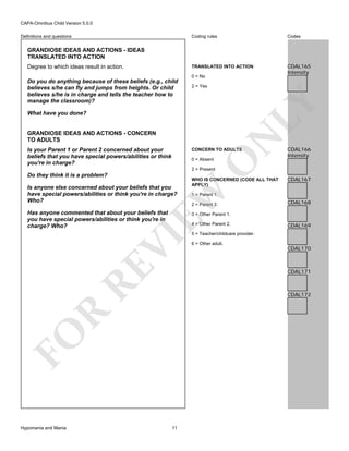 CAPA-Omnibus Child Version 5.0.0
Coding rules

Codes

TRANSLATED INTO ACTION

Definitions and questions

CDAL165
Intensity

GRANDIOSE IDEAS AND ACTIONS - IDEAS
TRANSLATED INTO ACTION
Degree to which ideas result in action.

0 = No
2 = Yes

LY

Do you do anything because of these beliefs (e.g., child
believes s/he can fly and jumps from heights. Or child
believes s/he is in charge and tells the teacher how to
manage the classroom)?

GRANDIOSE IDEAS AND ACTIONS - CONCERN
TO ADULTS
Is your Parent 1 or Parent 2 concerned about your
beliefs that you have special powers/abilities or think
you're in charge?

N

What have you done?

CONCERN TO ADULTS

O

0 = Absent

CDAL166
Intensity

2 = Present

Do they think it is a problem?

EW

Is anyone else concerned about your beliefs that you
have special powers/abilities or think you're in charge?
Who?

WHO IS CONCERNED (CODE ALL THAT
APPLY)

Has anyone commented that about your beliefs that
you have special powers/abilities or think you're in
charge? Who?

1 = Parent 1.
2 = Parent 2.

CDAL168

3 = Other Parent 1.

RE

VI

4 = Other Parent 2.

CDAL169

5 = Teacher/childcare provider.
6 = Other adult.

CDAL170

CDAL171

R

CDAL172

FO
Hypomania and Mania

CDAL167

11

 